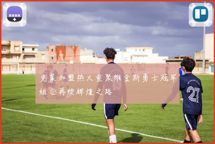 克莱加盟热火重聚维金斯勇士冠军组合再续辉煌之路