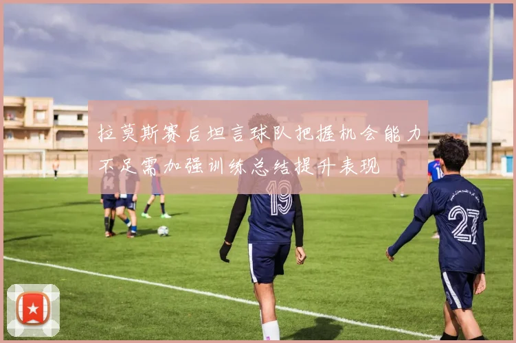 拉莫斯赛后坦言球队把握机会能力不足需加强训练总结提升表现