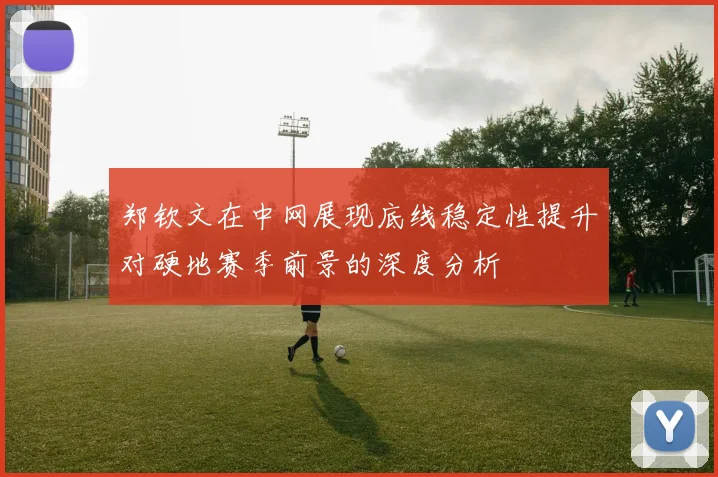 郑钦文在中网展现底线稳定性提升对硬地赛季前景的深度分析
