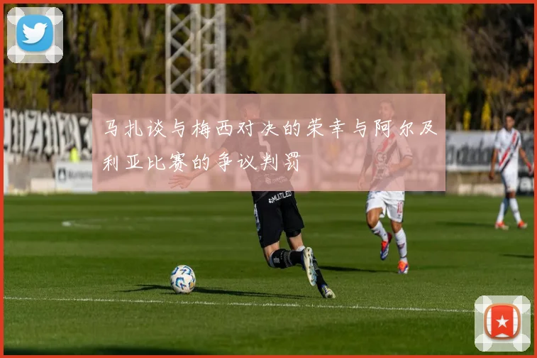 马扎谈与梅西对决的荣幸与阿尔及利亚比赛的争议判罚