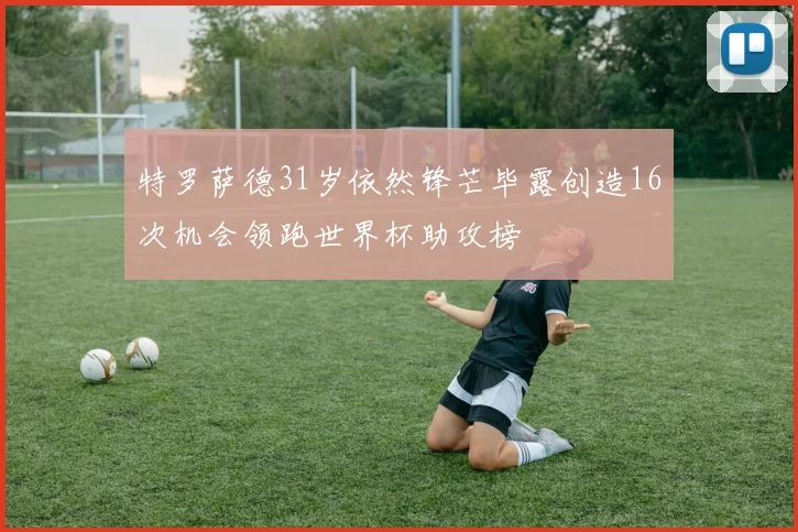 特罗萨德31岁依然锋芒毕露创造16次机会领跑世界杯助攻榜